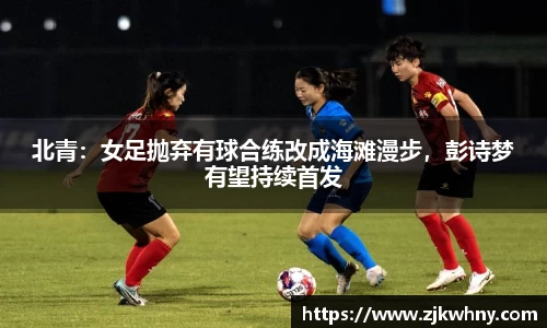 北青：女足抛弃有球合练改成海滩漫步，彭诗梦有望持续首发